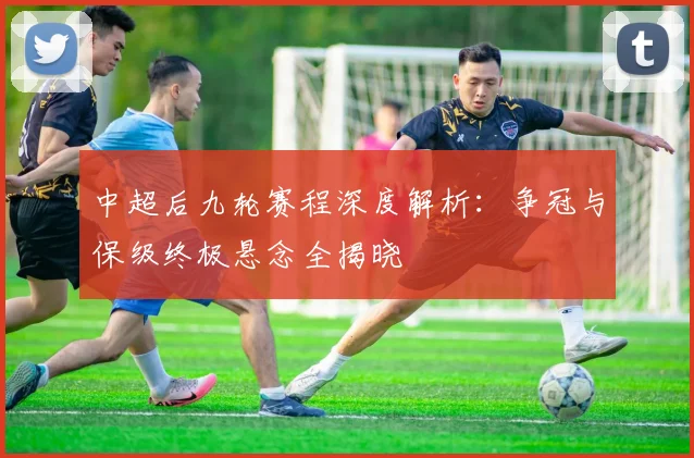 中超后九轮赛程深度解析:争冠与保级终极悬念全揭晓