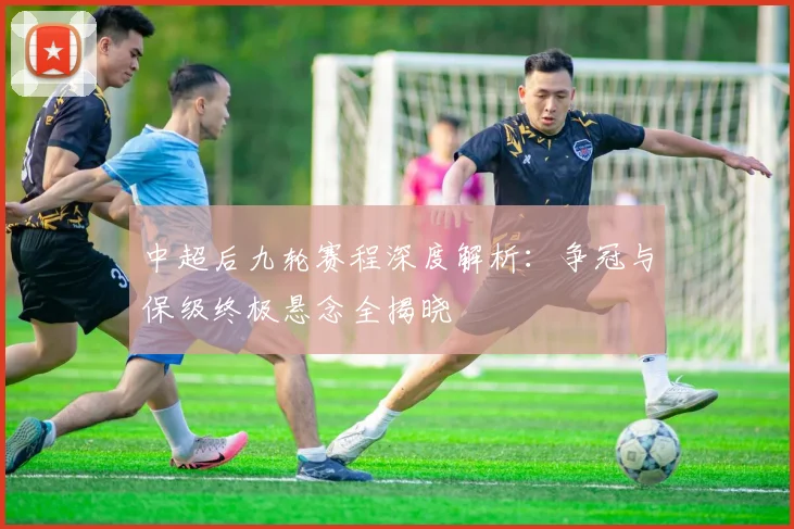 中超后九轮赛程深度解析:争冠与保级终极悬念全揭晓